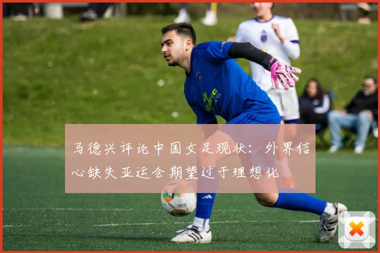 马德兴评论中国女足现状：外界信心缺失亚运会期望过于理想化