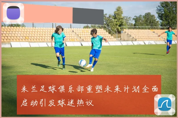 米兰足球俱乐部重塑未来计划全面启动引发球迷热议