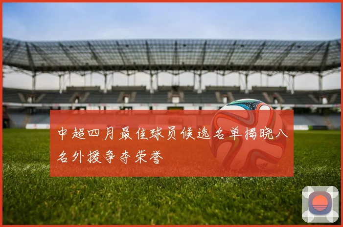 中超四月最佳球员候选名单揭晓八名外援争夺荣誉