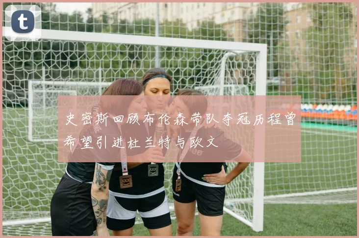 史密斯回顾布伦森带队夺冠历程曾希望引进杜兰特与欧文