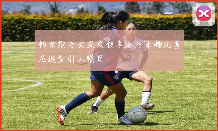 帕尔默与女友度假享泳池乐趣比基尼造型引人瞩目