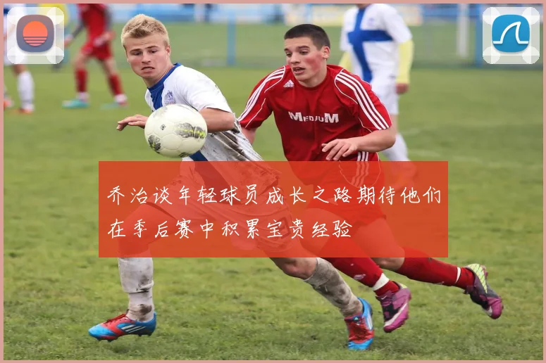 乔治谈年轻球员成长之路期待他们在季后赛中积累宝贵经验