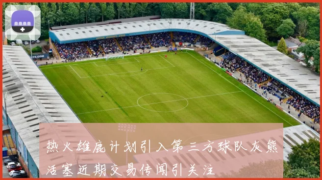 热火雄鹿计划引入第三方球队灰熊活塞近期交易传闻引关注