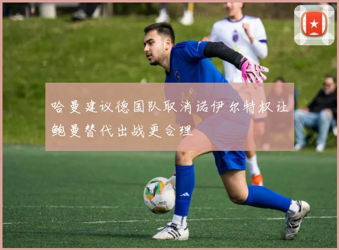 哈曼建议德国队取消诺伊尔特权让鲍曼替代出战更合理
