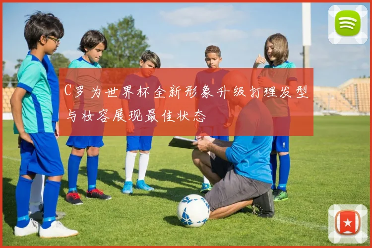 C罗为世界杯全新形象升级打理发型与妆容展现最佳状态