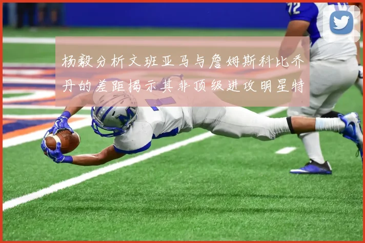 杨毅分析文班亚马与詹姆斯科比乔丹的差距揭示其非顶级进攻明星特质