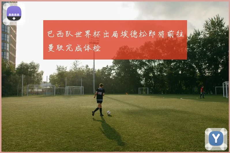 巴西队世界杯出局埃德松即将前往曼联完成体检